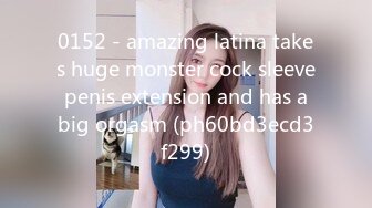 0152 - amazing latina takes huge monster cock sleeve penis extension and has a big orgasm (ph60bd3ecd3f299)