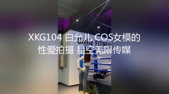 XKG104 白允儿 COS女模的性爱拍摄 星空无限传媒