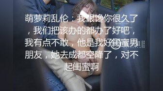 萌萝莉乱伦：我眼馋你很久了，我们把该办的都办了好吧，我有点不敢，他是我好闺蜜男朋友，她去成都空降了，对不起闺蜜啊