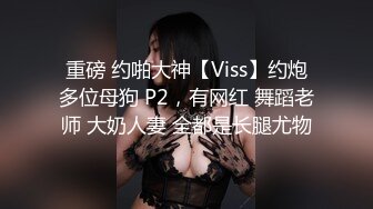 重磅 约啪大神【Viss】约炮多位母狗 P2，有网红 舞蹈老师 大奶人妻 全都是长腿尤物