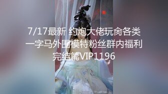 7/17最新 约炮大佬玩肏各类一字马外围模特粉丝群内福利完结篇VIP1196