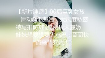 【新片速遞】00后巨乳女孩❤️舞动骚躯魅舞，大尺度私密特写扣B穴摇晃两只大骚奶❤️妹妹想要想要大鸡巴，哥哥快点来艹死她！