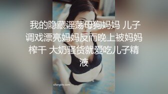  我的隐藏淫荡母狗妈妈 儿子调戏漂亮妈妈反而晚上被妈妈榨干 大奶骚货就爱吃儿子精液