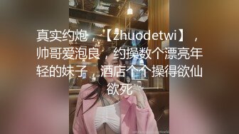 真实约炮，【zhuodetwi】，帅哥爱泡良，约操数个漂亮年轻的妹子，酒店个个操得欲仙欲死