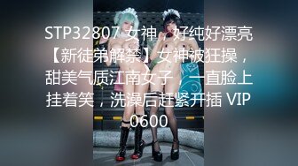 STP32807 女神，好纯好漂亮【新徒弟解禁】女神被狂操，甜美气质江南女子，一直脸上挂着笑，洗澡后赶紧开插 VIP0600