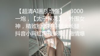 【超清AI画质增强】，3000一炮，【太子探花】，外围女神，精致脸蛋好身材大长腿，抖音小网红深夜兼职，激情爆操