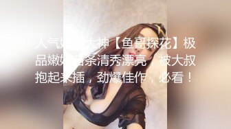 人气嫖娼大神【鱼哥探花】极品嫩妹苗条清秀漂亮，被大叔抱起来插，劲爆佳作，必看！