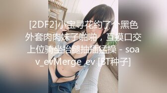 [2DF2]小宝寻花约了个黑色外套肉肉妹子啪啪，互摸口交上位骑坐抬腿抽插猛操 - soav_evMerge_ev [BT种子]