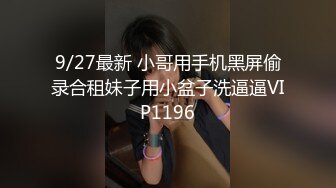 9/27最新 小哥用手机黑屏偷录合租妹子用小盆子洗逼逼VIP1196