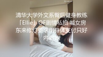 清华大学外文系臀后健身教练「Ellie」OF剧情私拍 喊女房东来修灯要求用身体支付只好内射她