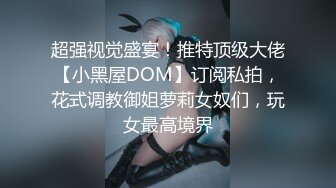 超强视觉盛宴！推特顶级大佬【小黑屋DOM】订阅私拍，花式调教御姐萝莉女奴们，玩女最高境界