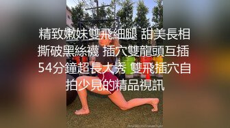 精致嫩妹雙飛細腿 甜美長相撕破黑絲襪 插穴雙龍頭互插 54分鐘超長大秀 雙飛插穴自拍少見的精品視訊