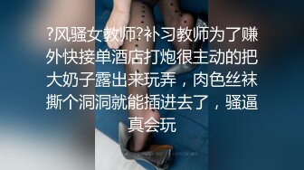 ?风骚女教师?补习教师为了赚外快接单酒店打炮很主动的把大奶子露出来玩弄，肉色丝袜撕个洞洞就能插进去了，骚逼真会玩