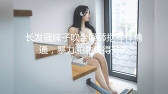 长发骚妹子吹含吸舔抠样样精通，暴力啪啪爽得升天