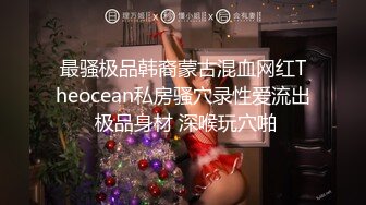 最骚极品韩裔蒙古混血网红Theocean私房骚穴录性爱流出 极品身材 深喉玩穴啪