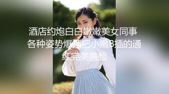 酒店约炮白白嫩嫩美女同事 各种姿势爆插把小嫩B插的通红完美露脸