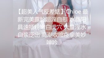 【超美人气反差婊】Chloe 最新完美露脸超淫自慰 水晶阳具速插粉嫩白虎穴 大量淫水白浆泛出 高潮收缩痉挛美妙呻吟