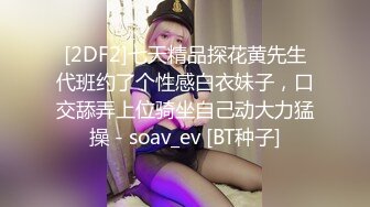 [2DF2]七天精品探花黄先生代班约了个性感白衣妹子，口交舔弄上位骑坐自己动大力猛操 - soav_ev [BT种子]