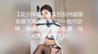 【花少探花】真实拉杭州超级名模下海黄播 5000一炮可空降，蜂腰翘臀，肤白貌美，佳人风骚激情性爱