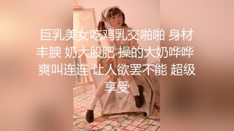 巨乳美女吃鸡乳交啪啪 身材丰腴 奶大股肥 操的大奶哗哗 爽叫连连 让人欲罢不能 超级享受