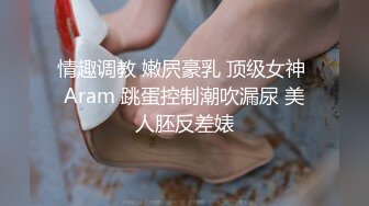 情趣调教 嫩屄豪乳 顶级女神 Aram 跳蛋控制潮吹漏尿 美人胚反差婊