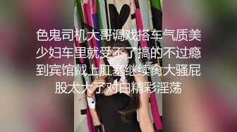 色鬼司机大哥调戏搭车气质美少妇车里就受不了搞的不过瘾到宾馆戴上肛塞继续肏大骚屁股太大了对白精彩淫荡