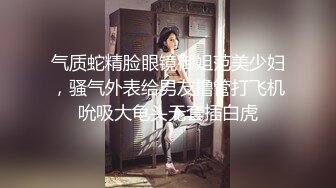 气质蛇精脸眼镜御姐范美少妇，骚气外表给男友撸管打飞机吮吸大龟头无套插白虎