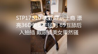 STP17810 疯狂3P玩上瘾 漂亮36D美女干猛男 69互舔后入抽插 戴眼镜美女果然骚