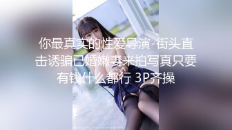 你最真实的性爱导演-街头直击诱骗已婚嫩妻来拍写真只要有钱什么都行 3P齐操