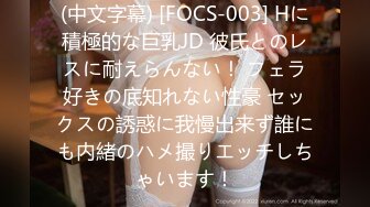 (中文字幕) [FOCS-003] Hに積極的な巨乳JD 彼氏とのレスに耐えらんない！ フェラ好きの底知れない性豪 セックスの誘惑に我慢出来ず誰にも内緒のハメ撮りエッチしちゃいます！