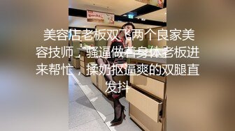  美容店老板双飞两个良家美容技师，骚逼做着身体老板进来帮忙，揉奶抠逼爽的双腿直发抖