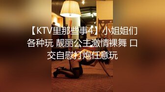 【KTV里那些事4】小姐姐们各种玩 靓丽公主激情裸舞 口交自慰打炮任意玩