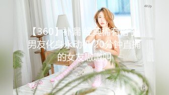 【360】补漏 经典稀有格子 男友化身永动机 20分钟直捅的女友嗷嗷叫