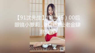 【91沈先生】(第二场）00后眼镜小萝莉，丝袜撕扯老金肆意玩弄