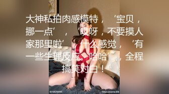 大神私拍肉感模特，‘宝贝，挪一点’，‘哎呀，不要摸人家那里啦’，什么感觉，‘有一些生理反应。哈哈’，全程搞笑对白！