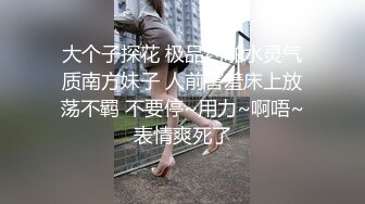 大个子探花 极品约啪水灵气质南方妹子 人前害羞床上放荡不羁 不要停~用力~啊唔~表情爽死了