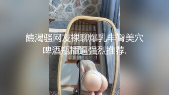 饑渴骚网友裸聊爆乳丰臀美穴啤酒瓶插逼强烈推荐.