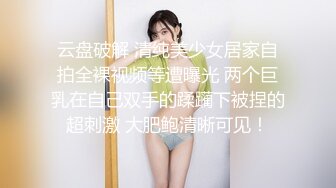 云盘破解 清纯美少女居家自拍全裸视频等遭曝光 两个巨乳在自己双手的蹂躏下被捏的超刺激 大肥鲍清晰可见！