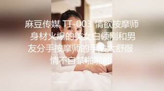 麻豆传媒 TT-003 情欲按摩师 身材火爆的美女白领刚和男友分手按摩师的手法太舒服 情不自禁啪啪啪 