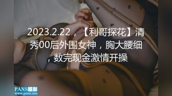 2023.2.22，【利哥探花】清秀00后外围女神，胸大腰细，数完现金激情开操