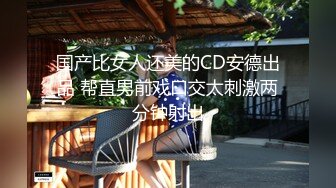 国产比女人还美的CD安德出品 帮直男前戏口交太刺激两分钟射出