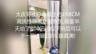 大庆哥夜总会看上的168CM高挑性感美女服务员,商量半天给了800元答应下班后可以干一炮,销魂浪叫.腿真美!