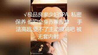 ❤️√极品良家少妇SPA. 私密保养 偷拍全身赤裸按摩❤️手法高超.受不了主动摸鸡吧 被无套内射 