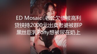 ED Mosaic  老公欠债被高利贷挟持2000元出卖老婆被群P黑丝巨乳Pony想被尿在奶上