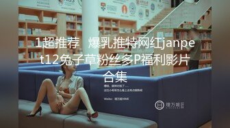 1超推荐❧爆乳推特网红janpet12兔子草粉丝多P福利影片合集