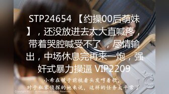 STP24654 【约操00后萌妹】，还没放进去太大直喊疼，带着哭腔喊受不了 ，尽情输出，中场休息完再来一炮，强奸式暴力操逼 VIP2209