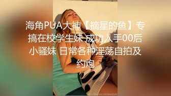 海角PUA大神【摘星的鱼】专搞在校学生妹 成功入手00后小骚妹 日常各种淫荡自拍及约炮