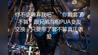 你不会嫌弃我吧”“你戴套了 不算”跟兄弟互相PUA女友交换，只要带了套不算真正做爱