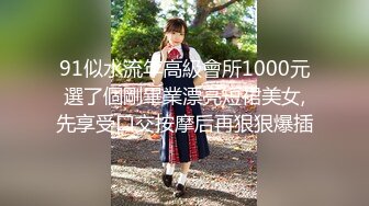 91似水流年高級會所1000元選了個剛畢業漂亮短裙美女,先享受口交按摩后再狠狠爆插