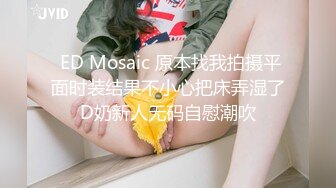  ED Mosaic 原本找我拍摄平面时装结果不小心把床弄湿了D奶新人无码自慰潮吹